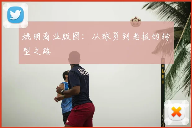 姚明商业版图：从球员到老板的转型之路