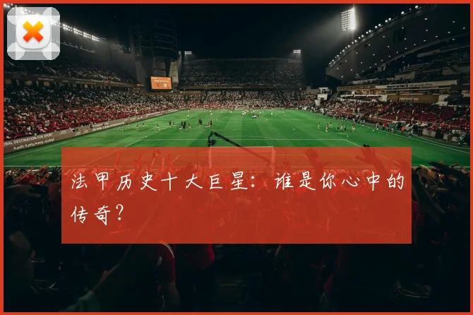 法甲历史十大巨星：谁是你心中的传奇？