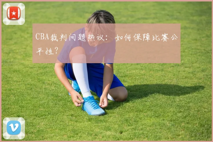 CBA裁判问题热议：如何保障比赛公平性？