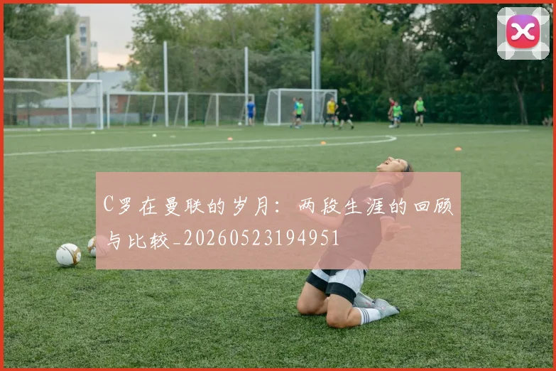 C罗在曼联的岁月:两段生涯的回顾与比较_20260523194951