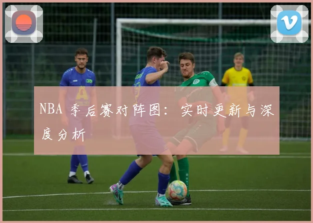 NBA 季后赛对阵图：实时更新与深度分析