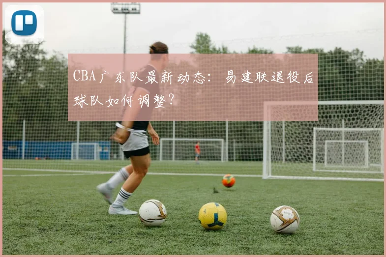 CBA广东队最新动态：易建联退役后球队如何调整？