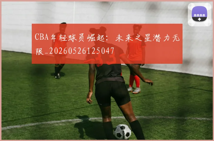 CBA年轻球员崛起：未来之星潜力无限_20260526125047