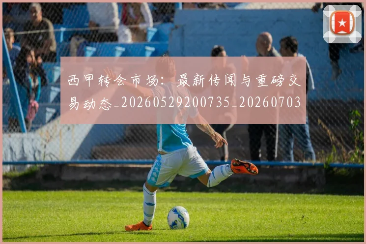 西甲转会市场：最新传闻与重磅交易动态_20260529200735_20260703181936