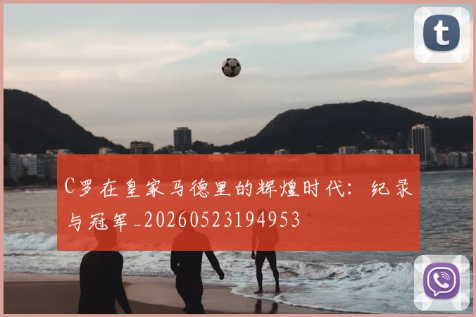 C罗在皇家马德里的辉煌时代:纪录与冠军_20260523194953
