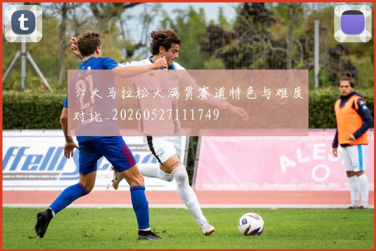 六大马拉松大满贯赛道特色与难度对比_20260527111749