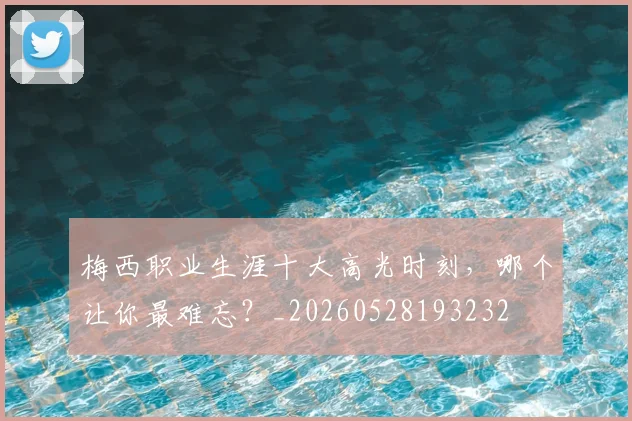 梅西职业生涯十大高光时刻,哪个让你最难忘?_20260528193232