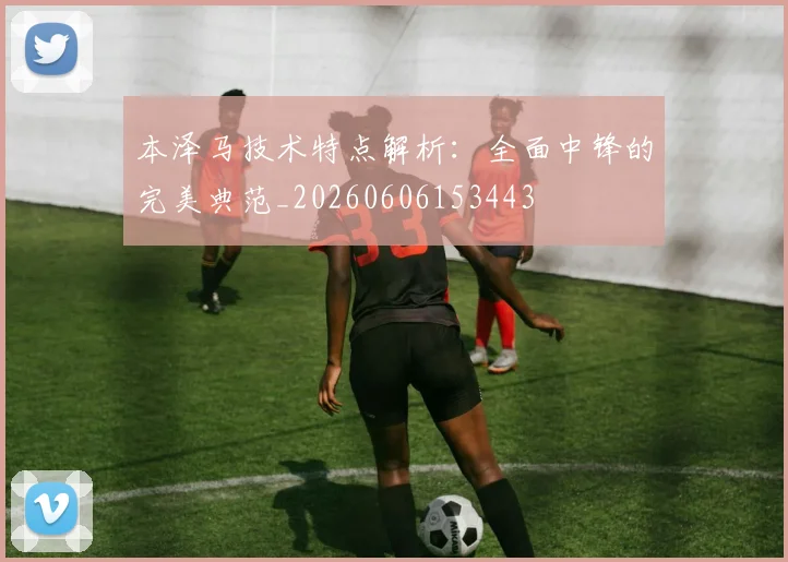 本泽马技术特点解析:全面中锋的完美典范_20260606153443