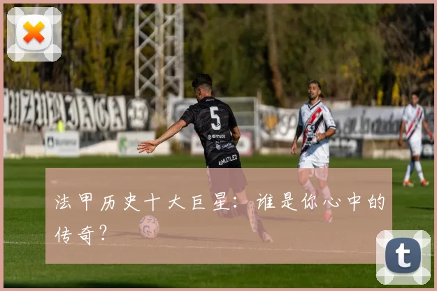 法甲历史十大巨星：谁是你心中的传奇？