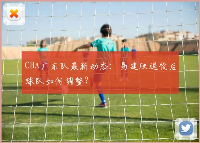 CBA广东队最新动态：易建联退役后球队如何调整？