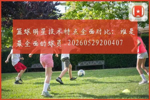 篮球明星技术特点全面对比：谁是最全面的球员_20260529200407