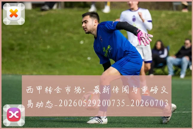西甲转会市场:最新传闻与重磅交易动态_20260529200735_20260703181936