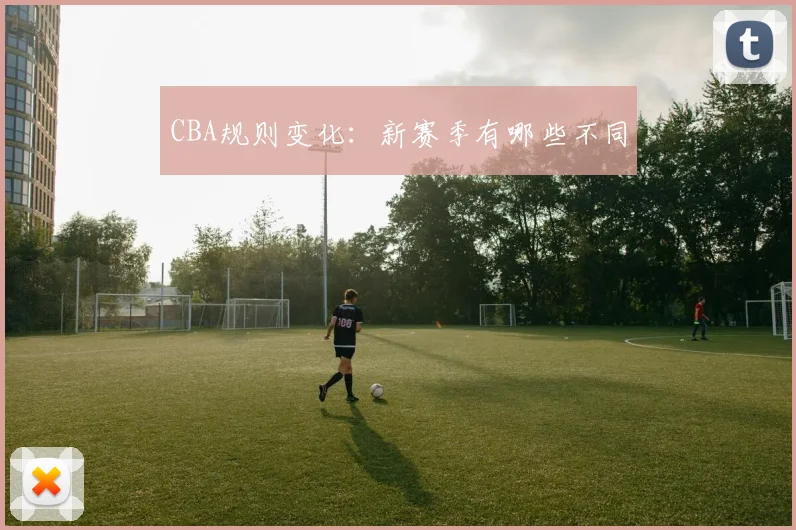 CBA规则变化：新赛季有哪些不同