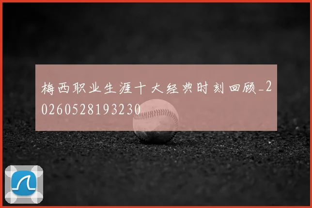 梅西职业生涯十大经典时刻回顾_20260528193230
